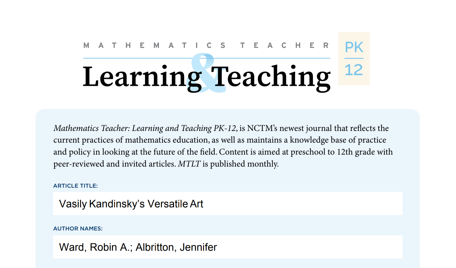 Mathematics Teacher: Learning and Teaching PK-12, is NCTM’s newest journal that reflects the current practices of mathematics education, as well as maintains a knowledge base of practice and policy in looking at the future of the field. Content is aimed at preschool to 12th grade with peer-reviewed and invited articles.
